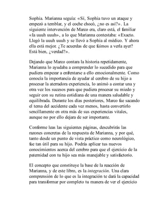 Sophia. Marianna seguía: «Sí, Sophia tuvo un ataque y
empezó a temblar, y el coche chocó, ¿no es así?». La
siguiente intervención de Marco era, claro está, el familiar
«Ia uuuh uuuh», a lo que Marianna contestaba: «Exacto.
Llegó la uuuh uuuh y se llevó a Sophia al médico. Y ahora
ella está mejor. ¿Te acuerdas de que fuimos a verla ayer?
Está bien, ¿verdad?».
Dejando que Marco contara la historia repetidamente,
Marianna lo ayudaba a comprender lo sucedido para que
pudiera empezar a enfrentarse a ello emocionalmente. Como
conocía la importancia de ayudar al cerebro de su hijo a
procesar la aterradora experiencia, lo animó a contar una y
otra vez los sucesos para que pudiera procesar su miedo y
seguir con su rutina cotidiana de una mane​ra saludable y
equilibrada. Durante los días posteriores, Marco fue sacando
el tema del accidente cada vez menos, hasta convertirlo
sencillamente en otra más de sus experiencias vitales,
aunque no por ello dejara de ser importante.
Conforme leas las siguientes páginas, descubrirás las
razones concretas de la respuesta de Marianna, y por qué,
tanto desde un punto de vista práctico como neurológico,
fue tan útil para su hijo. Podrás aplicar tus nuevos
conocimientos acerca del cerebro para que el ejercicio de la
paternidad con tu hijo sea más manejable y satisfactorio.
El concepto que constituye la base de la reacción de
Marianna, y de este libro, es la integración. Una clara
comprensión de lo que es la integración te dará la capacidad
para transformar por completo tu manera de ver el ejercicio
 