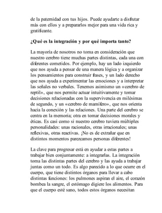 de la paternidad con tus hijos. Puede ayudarte a disfrutar
más con ellos y a prepararlos mejor para una vida rica y
gratificante.
¿Qué es la integración y por qué importa tanto?
La mayoría de nosotros no toma en consideración que
nuestro cerebro tiene muchas partes distintas, cada una con
diferentes cometidos. Por ejemplo, hay un lado izquierdo
que nos ayuda a pensar de una manera lógica y a organizar
los pensamientos para construir frases, y un lado derecho
que nos ayuda a experimentar las emociones y a interpretar
las señales no verbales. Tenemos asimismo un «cerebro de
reptil», que nos permite actuar intuitivamente y tomar
decisiones relacionadas con la supervivencia en milésimas
de segundo, y un «cerebro de mamífero», que nos orienta
hacia la conexión y las relaciones. Una parte del cerebro se
centra en la memoria; otra en tomar decisiones morales y
éticas. Es casi como si nuestro cerebro tuviera múltiples
personalidades: unas racionales, otras irracionales; unas
reflexivas, otras reactivas. ¡No es de extrañar que en
distintos momentos parezcamos personas diferentes!
La clave para progresar está en ayudar a estas partes a
trabajar bien conjuntamente: a integrarlas. La integración
toma las distintas partes del cerebro y las ayuda a trabajar
juntas como un todo. Es algo parecido a lo que ocurre en el
cuerpo, que tiene distintos órganos para llevar a cabo
distintas funciones: los pulmones aspiran el aire, el corazón
bombea la sangre, el estómago digiere los alimentos. Para
que el cuerpo esté sano, todos estos órganos necesitan
 