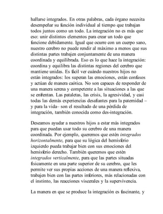 hallarse integrados. En otras palabras, cada órgano necesita
desempeñar su función individual al tiempo que trabajan
todos juntos como un todo. La integración no es más que
eso: unir distintos elementos para crear un todo que
funcione debidamente. Igual que ocurre con un cuerpo sano,
nuestro cerebro no puede rendir al máximo a menos que sus
distintas partes trabajen conjuntamente de una manera
coordinada y equilibrada. Eso es lo que hace la integración:
coordina y equilibra las distintas regiones del cerebro que
mantiene unidas. Es fácil ver cuándo nuestros hijos no
están integrados: los superan las emociones, están confusos
y ac​túan de manera caótica. No son capaces de responder de
una manera serena y competente a las situaciones a las que
se enfrentan. Las pataletas, las crisis, la agresividad, y casi
todas las demás experiencias desafiantes para la paternidad –
y para la vida– son el resultado de una pérdida de
integración, también conocida como des-integración.
Deseamos ayudar a nuestros hijos a estar más integrados
para que puedan usar todo su cerebro de una manera
coordinada. Por ejemplo, queremos que estén integrados
horizontalmente, para que su lógica del hemisferio
izquierdo pueda trabajar bien con sus emociones del
hemisferio derecho. También queremos que estén
integrados verticalmente, para que las partes situadas
físicamente en una parte superior de su cerebro, que les
permite ver sus propias acciones de una manera reflexiva,
trabajen bien con las partes inferiores, más relacionadas con
el instinto, las reacciones viscerales y la supervivencia.
La manera en que se produce la integración es fascinante, y
 
