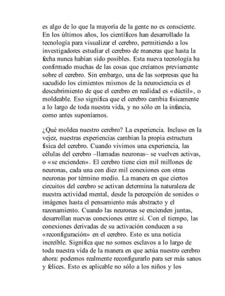 es algo de lo que la mayoría de la gente no es consciente.
En los últimos años, los científicos han desarrollado la
tecnología para visualizar el cerebro, permitiendo a los
investigadores estudiar el cerebro de maneras que hasta la
fecha nunca habían sido posibles. Esta nueva tecnología ha
confirmado muchas de las cosas que creíamos previamente
sobre el cerebro. Sin embargo, una de las sorpresas que ha
sacudido los cimientos mismos de la neurociencia es el
descubrimiento de que el cerebro en realidad es «dúctil», o
moldeable. Eso significa que el cerebro cambia físicamente
a lo largo de toda nuestra vida, y no sólo en la infancia,
como antes suponíamos.
¿Qué moldea nuestro cerebro? La experiencia. Incluso en la
vejez, nuestras experiencias cambian la propia estructura
física del cerebro. Cuando vivimos una experiencia, las
células del cerebro –llamadas neuronas– se vuelven activas,
o «se encienden». El cerebro tiene cien mil millones de
neuronas, cada una con diez mil conexiones con otras
neuronas por término medio. La manera en que ciertos
circuitos del cerebro se activan determina la naturaleza de
nuestra actividad mental, desde la percepción de sonidos o
imágenes hasta el pensamiento más abstracto y el
razonamiento. Cuando las neuronas se encienden juntas,
desarrollan nuevas conexiones entre sí. Con el tiempo, las
conexiones derivadas de su activación conducen a su
«reconfiguración» en el cerebro. Esto es una noticia
increíble. Significa que no somos esclavos a lo largo de
toda nuestra vida de la manera en que actúa nuestro cerebro
ahora: podemos realmente reconfigurarlo para ser más sanos
y felices. Esto es aplicable no sólo a los niños y los
 