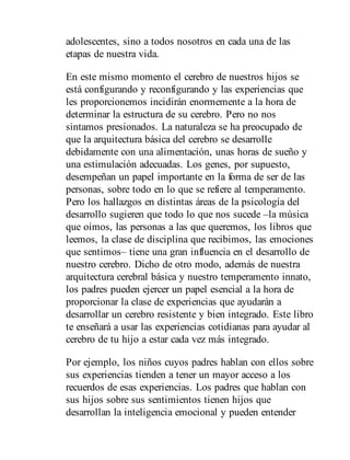 adolescentes, sino a todos nosotros en cada una de las
etapas de nuestra vida.
En este mismo momento el cerebro de nuestros hijos se
está configurando y reconfigurando y las experiencias que
les proporcio​nemos incidirán enormemente a la hora de
determinar la estructura de su cerebro. Pero no nos
sintamos presionados. La naturaleza se ha preocupado de
que la arquitectura básica del cerebro se de​sarrolle
debidamente con una alimentación, unas horas de sueño y
una estimulación adecuadas. Los genes, por supuesto,
desem​peñan un papel importante en la forma de ser de las
personas, sobre todo en lo que se refiere al temperamento.
Pero los hallazgos en distintas áreas de la psicología del
desarrollo sugieren que todo lo que nos sucede –la música
que oímos, las personas a las que queremos, los libros que
leemos, la clase de disciplina que recibimos, las emociones
que sentimos– tiene una gran influencia en el desarrollo de
nuestro cerebro. Dicho de otro modo, además de nuestra
arquitectura cerebral básica y nuestro temperamento innato,
los padres pueden ejercer un papel esencial a la hora de
proporcionar la clase de experiencias que ayudarán a
desarrollar un cerebro resistente y bien integrado. Este libro
te enseñará a usar las experiencias cotidianas para ayudar al
cerebro de tu hijo a estar cada vez más integrado.
Por ejemplo, los niños cuyos padres hablan con ellos sobre
sus experiencias tienden a tener un mayor acceso a los
recuerdos de esas experiencias. Los padres que hablan con
sus hijos sobre sus sentimientos tienen hijos que
desarrollan la inteligencia emocional y pueden entender
 