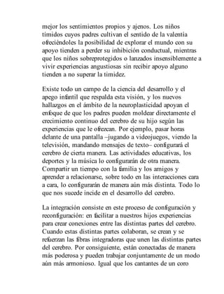 mejor los sentimientos propios y ajenos. Los niños
tímidos cuyos padres cultivan el sentido de la valentía
ofreciéndoles la posibilidad de explorar el mundo con su
apoyo tienden a perder su inhibición conductual, mientras
que los niños sobreprotegidos o lanzados insensiblemente a
vivir experiencias angustiosas sin recibir apoyo alguno
tienden a no superar la timidez.
Existe todo un campo de la ciencia del desarrollo y el
apego infantil que respalda esta visión, y los nuevos
hallazgos en el ámbito de la neuroplasticidad apoyan el
enfoque de que los padres pueden moldear directamente el
crecimiento continuo del cerebro de su hijo según las
experiencias que le ofrezcan. Por ejemplo, pasar horas
delante de una pantalla –jugando a videojuegos, viendo la
televisión, mandando mensajes de texto– configurará el
cerebro de cierta manera. Las actividades educativas, los
deportes y la música lo configurarán de otra manera.
Compartir un tiempo con la familia y los amigos y
aprender a relacionarse, sobre todo en las interacciones cara
a cara, lo configurarán de manera aún más distinta. Todo lo
que nos sucede incide en el desarrollo del cerebro.
La integración consiste en este proceso de configuración y
reconfiguración: en facilitar a nuestros hijos experiencias
para crear conexiones entre las distintas partes del cerebro.
Cuando estas distintas partes colaboran, se crean y se
refuerzan las fibras integradoras que unen las distintas partes
del cerebro. Por consiguiente, están conectadas de manera
más poderosa y pueden trabajar conjuntamente de un modo
aún más armonioso. Igual que los cantantes de un coro
 