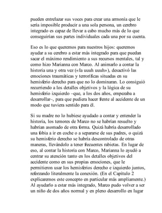 pueden entrelazar sus voces para crear una armonía que le
sería imposible producir a una sola persona, un cerebro
integrado es capaz de llevar a cabo mucho más de lo que
conseguirían sus partes individuales cada una por su cuenta.
Eso es lo que queremos para nuestros hijos: queremos
ayudar a su cerebro a estar más integrado para que puedan
sacar el máximo rendimiento a sus recursos mentales, tal y
como hizo Marianna con Marco. Al animarlo a contar la
historia una y otra vez («Ia uuuh uuuh»), desactivó las
emociones traumáticas y terroríficas situadas en su
hemisferio derecho para que no lo dominaran. Lo consiguió
recurriendo a los detalles objetivos y la lógica de su
hemisferio izquierdo –que, a los dos años, empezaba a
desarrollar–, para que pudiera hacer frente al accidente de un
modo que tuviera sentido para él.
Si su madre no lo hubiese ayudado a contar y entender la
historia, los temores de Marco no se habrían resuelto y
habrían asomado de otra forma. Quizá habría desarrollado
una fobia a ir en coche o a separarse de sus padres, o quizá
su hemisferio derecho se habría descontrolado de otras
maneras, llevándolo a tener frecuentes rabietas. En lugar de
eso, al contar la historia con Marco, Marianna lo ayudó a
centrar su atención tanto en los detalles objetivos del
accidente como en sus propias emociones, que le
permitieron usar los hemisferios derecho e izquierdo juntos,
reforzando literalmente la conexión. (En el Capítulo 2
explicaremos este concepto en particular más ampliamente.)
Al ayudarlo a estar más integrado, Marco pudo volver a ser
un niño de dos años normal y en pleno desarrollo en lugar
 