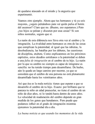 de quedarse atascado en el miedo y la angustia que
experimentó.
Veamos otro ejemplo. Ahora que tus hermanos y tú ya sois
mayores, ¿seguís peleándoos para ver quién pulsa el botón
del ascensor? Claro que no. (Bueno, eso esperamos.) Pero
¿tus hijos se pelean y discuten por esas cosas? Si son
niños normales, seguro que sí.
La razón de esta diferencia nos lleva otra vez al cerebro y la
integración. La rivalidad entre hermanos es otra de las cosas
que complican la paternidad, al igual que las rabietas, la
desobediencia, las batallas por los deberes, las cuestiones
de disciplina, etcétera. Como explicaremos en los próximos
capítulos, estos desafíos cotidianos a la paternidad se deben
a una falta de integración en el cerebro de tu hijo. La razón
por la que su cerebro no siempre es capaz de integrarse es
sencilla: no ha tenido tiempo para desarrollarse. De hecho,
aún le queda un largo camino por recorrer, ya que se
considera que el cerebro de una persona no está plenamente
de​sarrollado hasta los veintitantos años.
Así que ésa es la mala noticia: tienes que esperar a que se
de​sarrolle el cerebro de tu hijo. Exacto: por brillante que te
parezca tu niño en edad preescolar, no tiene el cerebro de un
niño de diez años, ni lo tendrá hasta dentro de unos años.
La velocidad de maduración del cerebro depende en gran
medida de los genes que heredamos. Pero puede que
podamos influir en el grado de integración mientras
ejercemos la paternidad día a día.
La buena noticia es que usando los momentos de la vida
 
