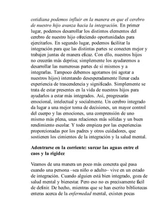 cotidiana podemos influir en la manera en que el cerebro
de nuestro hijo avanza hacia la integración. En primer
lugar, podemos desarrollar los distintos elementos del
cerebro de nuestro hijo ofreciendo oportunidades para
ejercitarlos. En segundo lugar, podemos facilitar la
integración para que las distintas partes se conecten mejor y
trabajen juntas de manera eficaz. Con ello, nuestros hijos
no crecerán más deprisa; simplemente los ayudaremos a
desarrollar las numerosas partes de sí mismos y a
integrarlas. Tampoco debemos agotarnos (ni agotar a
nuestros hijos) intentando desesperadamente llenar cada
experiencia de trascendencia y significado. Simplemente se
trata de estar presentes en la vida de nuestros hijos para
ayudarlos a estar más integrados. Así, progresarán
emocional, intelectual y socialmente. Un cerebro integrado
da lugar a una mejor toma de decisiones, un mayor control
del cuerpo y las emociones, una comprensión de uno
mismo más plena, unas relaciones más sólidas y un buen
rendimiento escolar. Y todo empieza por las experiencias
proporcionadas por los padres y otros cuidadores, que
sostienen los cimientos de la integración y la salud mental.
Adentrarse en la corriente: surcar las aguas entre el
caos y la rigidez
Veamos de una manera un poco más concreta qué pasa
cuando una persona –sea niño o adulto– vive en un estado
de integración. Cuando alguien está bien integrado, goza de
salud mental y bienestar. Pero eso no es precisamente fácil
de definir. De hecho, mientras que se han escrito bibliotecas
enteras acerca de la enfermedad mental, existen pocas
 