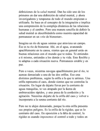 definiciones de la salud mental. Dan ha sido uno de los
primeros en dar una definición de salud mental, y ahora
investigadores y terapeutas de todo el mundo empiezan a
utilizarla. Se basa en el concepto de la integración e implica
una comprensión de la compleja dinámica de las relaciones
humanas y el cerebro. Pero una manera sencilla de definir la
salud mental es describiéndola como nuestra capacidad de
permanecer en un «río de bienestar».
Imagina un río de aguas serenas que atraviesa un campo.
Ése es tu río de bienestar. Ahí, en el agua, avanzando
apaciblemente en tu canoa, sientes que en general estás en
buenas relaciones con el mundo que te rodea. Te entiendes
a ti mismo, entiendes a los demás y tu vida. Eres flexible y
te adaptas a cada situación nueva. Permaneces estable y en
paz.
Pero a veces, mientras navegas apaciblemente por el río, te
acercas demasiado a una de las dos orillas. Eso crea
distintos problemas, según la orilla a la que te arrimes. Una
orilla representa el caos, donde sientes que no controlas la
situación. En lugar de dejarte llevar por la corriente de
aguas tranquilas, te ves atrapado por la fuerza de
embravecidos rápidos, y eres presa de la confusión y la
agitación. Necesitas alejarte de la orilla del caos y volver a
incorporarte a la serena corriente del río.
Pero no te alejes demasiado, porque la otra orilla presenta
sus propios peligros. Es la orilla de la rigidez, que es lo
contrario del caos. En oposición a la falta de control, la
rigidez es cuando imponemos el control a todo y todos en
 