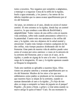 torno a nosotros. Nos negamos por completo a adaptarnos,
a transigir o a negociar. Cerca de la orilla de la rigidez,
huele a agua estancada, y los juncos y las ramas de los
árboles impiden que tu canoa avance apaciblemente por el
río del bienestar.
Así pues, un extremo es el caos, donde no existe el menor
control. El otro extremo es la rigidez, donde hay un control
excesivo, lo que conduce a una falta de flexibilidad y
adaptabilidad. Todos vamos de una orilla a otra en nuestra
vida cotidiana, sobre todo cuando procuramos sobrevivir a
la paternidad. Cuanto más nos acercamos a las orillas del
caos y la rigidez, más nos alejamos de la salud mental y
emocional. Cuanto más tiempo evitamos cualquiera de las
dos orillas, más tiempo pasamos disfrutando del río del
bienestar. Gran parte de nuestra vida de adultos puede verse
como el avance por estos caminos: a veces en la armonía de
la corriente del bienestar, pero a veces en el caos, en la
rigidez, o yendo en zigzag de lo uno a lo otro. La armonía
surge de la integración. El caos y la rigidez aparecen cuando
se bloquea la integración.
Todo esto también es aplicable a nuestros hijos. Ellos
tienen sus propias canoítas y avanzan apaciblemente por su
río del bienestar. Muchos de los retos a los que nos
enfrentamos como padres se producen en los momentos en
que nuestros hijos se alejan de la corriente, cuando se
acercan demasiado al caos o la rigidez. ¿Tu hijo de tres
años se niega a compartir su barco de juguete en el parque?
Rigidez. ¿Se pone a llorar, a gritar y a tirar arena cuando su
nuevo amigo le quita el barco? Caos. En ese momento lo
 
