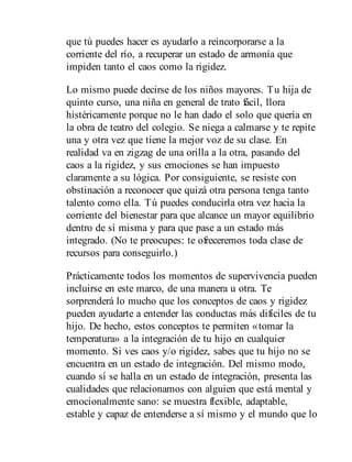 que tú puedes hacer es ayudarlo a reincorporarse a la
corriente del río, a recuperar un estado de armonía que
impiden tanto el caos como la rigidez.
Lo mismo puede decirse de los niños mayores. Tu hija de
quinto curso, una niña en general de trato fácil, llora
histéricamente porque no le han dado el solo que quería en
la obra de teatro del colegio. Se niega a calmarse y te repite
una y otra vez que tiene la mejor voz de su clase. En
realidad va en zigzag de una orilla a la otra, pasando del
caos a la rigidez, y sus emociones se han impuesto
claramente a su lógica. Por consiguiente, se resiste con
obstinación a reconocer que quizá otra persona tenga tanto
talento como ella. Tú puedes conducirla otra vez hacia la
corriente del bienestar para que alcance un mayor equilibrio
dentro de sí misma y para que pase a un estado más
integrado. (No te preocupes: te ofreceremos toda clase de
recursos para conseguirlo.)
Prácticamente todos los momentos de supervivencia pueden
incluirse en este marco, de una manera u otra. Te
sorprenderá lo mucho que los conceptos de caos y rigidez
pueden ayudarte a entender las conductas más difíciles de tu
hijo. De hecho, estos conceptos te permiten «tomar la
temperatura» a la integración de tu hijo en cualquier
momento. Si ves caos y/o rigidez, sabes que tu hijo no se
encuentra en un estado de integración. Del mismo modo,
cuando sí se halla en un estado de integración, presenta las
cualidades que relacionamos con alguien que está mental y
emocionalmente sano: se muestra flexible, adaptable,
estable y capaz de entenderse a sí mismo y el mundo que lo
 