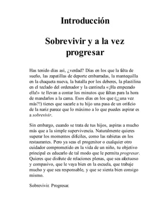 Introducción
Sobrevivir y a la vez
progresar
Has tenido días así, ¿verdad? Días en los que la falta de
sueño, las zapatillas de deporte embarradas, la mantequilla
en la chaqueta nueva, la batalla por los deberes, la plastilina
en el teclado del ordenador y la cantinela «¡Ha empezado
ella!» te llevan a contar los minutos que faltan para la hora
de mandarlos a la cama. Esos días en los que (¡¿una vez
más?!) tienes que sacarle a tu hijo una pasa de un orificio
de la nariz parece que lo máximo a lo que puedes aspirar es
a sobrevivir.
Sin embargo, cuando se trata de tus hijos, aspiras a mucho
más que a la simple supervivencia. Naturalmente quieres
superar los momentos difíciles, como las rabietas en los
restaurantes. Pero ya seas el progenitor o cualquier otro
cuidador comprometido en la vida de un niño, tu objetivo
principal es educarlo de tal modo que le permita progresar.
Quieres que disfrute de relaciones plenas, que sea afectuoso
y compasivo, que le vaya bien en la escuela, que trabaje
mucho y que sea responsable, y que se sienta bien consigo
mismo.
Sobrevivir. Progresar.
 