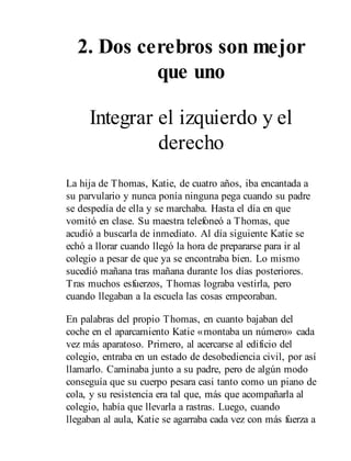 2. Dos cerebros son mejor
que uno
Integrar el izquierdo y el
derecho
La hija de Thomas, Katie, de cuatro años, iba encantada a
su parvulario y nunca ponía ninguna pega cuando su padre
se despedía de ella y se marchaba. Hasta el día en que
vomitó en clase. Su maestra telefoneó a Thomas, que
acudió a buscarla de inmediato. Al día siguiente Katie se
echó a llorar cuando llegó la hora de prepararse para ir al
colegio a pesar de que ya se encontraba bien. Lo mismo
sucedió mañana tras mañana durante los días posteriores.
Tras muchos esfuerzos, Thomas lograba vestirla, pero
cuando llegaban a la escuela las cosas empeoraban.
En palabras del propio Thomas, en cuanto bajaban del
coche en el aparcamiento Katie «montaba un número» cada
vez más aparatoso. Primero, al acercarse al edificio del
colegio, entraba en un estado de desobediencia civil, por así
llamarlo. Caminaba junto a su padre, pero de algún modo
conseguía que su cuerpo pesara casi tanto como un piano de
cola, y su resistencia era tal que, más que acompañarla al
colegio, había que llevarla a rastras. Luego, cuando
llegaban al aula, Katie se agarraba cada vez con más fuerza a
 
