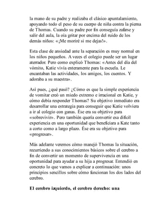 la mano de su padre y realizaba el clásico apuntalamiento,
apoyando todo el peso de su cuerpo de niña contra la pierna
de Thomas. Cuando su padre por fin conseguía zafarse y
salir del aula, la oía gritar por encima del ruido de los
demás niños: «¡Me moriré si me dejas!».
Esta clase de ansiedad ante la separación es muy normal en
los niños pequeños. A veces el colegio puede ser un lugar
aterrador. Pero como explicó Thomas: «Antes del día del
vómito, Katie vivía enteramente para la escuela. Le
encantaban las actividades, los amigos, los cuentos. Y
adoraba a su maestra».
Así pues, ¿qué pasó? ¿Cómo es que la simple experiencia
de vomitar creó un miedo extremo e irracional en Katie, y
cómo debía responder Thomas? Su objetivo inmediato era
desarrollar una estrategia para conseguir que Katie volviera
a ir al colegio con ganas. Ése era su objetivo para
«sobrevivir». Pero también quería convertir esa difícil
experiencia en una oportunidad que beneficiara a Kate tanto
a corto como a largo plazo. Ése era su objetivo para
«progresar».
Más adelante veremos cómo manejó Thomas la situación,
re​currien​do a sus conocimientos básicos sobre el cerebro a
fin de convertir un momento de supervivencia en una
oportunidad para ayudar a su hija a progresar. Entendió en
concreto lo que vamos a explicar a continuación: unos
principios sencillos sobre cómo funcionan los dos lados del
cerebro.
El cerebro izquierdo, el cerebro derecho: una
 