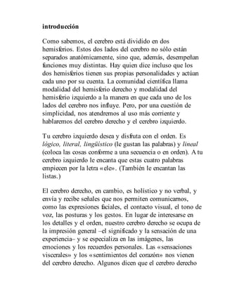 introducción
Como sabemos, el cerebro está dividido en dos
hemisferios. Estos dos lados del cerebro no sólo están
separados anatómicamente, sino que, además, desempeñan
funciones muy distintas. Hay quien dice incluso que los
dos hemisferios tienen sus propias personalidades y actúan
cada uno por su cuenta. La comunidad científica llama
modalidad del hemisferio derecho y modalidad del
hemisferio izquierdo a la manera en que cada uno de los
lados del cerebro nos influye. Pero, por una cuestión de
simplicidad, nos atendremos al uso más corriente y
hablaremos del cerebro derecho y el cerebro izquierdo.
Tu cerebro izquierdo desea y disfruta con el orden. Es
lógico, literal, lingüístico (le gustan las palabras) y lineal
(coloca las cosas conforme a una secuencia o en orden). A tu
cerebro izquierdo le encanta que estas cuatro palabras
empiecen por la letra «ele». (También le encantan las
listas.)
El cerebro derecho, en cambio, es holístico y no verbal, y
envía y recibe señales que nos permiten comunicarnos,
como las expresiones faciales, el contacto visual, el tono de
voz, las posturas y los gestos. En lugar de interesarse en
los detalles y el orden, nuestro cerebro derecho se ocupa de
la impresión general –el significado y la sensación de una
experiencia– y se especializa en las imágenes, las
emociones y los recuerdos personales. Las «sensaciones
viscerales» y los «sentimientos del corazón» nos vienen
del cerebro derecho. Algunos dicen que el cerebro derecho
 