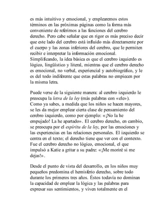 es más intuitivo y emocional, y emplearemos estos
términos en las próximas páginas como la forma más
conveniente de referirnos a las funciones del cerebro
derecho. Pero cabe señalar que en rigor es más preciso decir
que este lado del cerebro está influido más directamente por
el cuerpo y las zonas inferiores del cerebro, que le permiten
recibir e interpre​tar la información emocional.
Simplificando, la idea básica es que el cerebro izquierdo es
lógico, lingüístico y literal, mientras que el ce​re​bro derecho
es emocional, no verbal, experiencial y autobiográfico, y le
es del todo indiferente que estas palabras no empiecen por
la misma letra.
Puede verse de la siguiente manera: al cerebro izquierdo le
preo​cupa la letra de la ley (más palabras con «ele»).
Como ya sabes, a medida que los niños se hacen mayores,
se les da mejor emplear cierta clase de pensamiento del
cerebro izquierdo, como por ejemplo: «¡No la he
empujado! La he apartado». El cerebro derecho, en cambio,
se preocupa por el espíritu de la ley, por las emociones y
las experiencias en las relaciones personales. El izquierdo se
centra en el texto; el derecho tiene que ver con el contexto.
Fue el cerebro derecho no lógico, emocional, el que
impulsó a Katie a gritar a su padre: «¡Me moriré si me
dejas!».
Desde el punto de vista del desarrollo, en los niños muy
pequeños predomina el hemisferio derecho, sobre todo
durante los primeros tres años. Éstos todavía no dominan
la capacidad de em​plear la lógica y las palabras para
expresar sus sentimientos, y viven totalmente en el
 