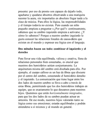 presente: por eso de pronto son capaces de dejarlo todo,
agacharse y quedarse absortos observando a una mariquita
recorrer la acera, sin importarles en absoluto llegar tarde a la
clase de música. Para ellos la lógica, las responsabilidades
y el tiempo todavía no existen. Pero cuando un niño
pequeño empieza a pre​gun​tar «¿Por qué?» continuamente,
sabemos que su cerebro izquierdo empieza a activarse. ¿Y
cómo lo sabemos? Porque a nuestro cerebro izquierdo le
gusta conocer las relaciones lineales de causa-efecto que
existen en el mundo y expresar esa lógica con el lenguaje.
Dos mitades hacen un todo: combinar el izquierdo y el
derecho
Para llevar una vida equilibrada, valiosa y creativa, llena de
relaciones personales bien conectadas, es crucial que
nuestros dos hemisferios actúen conjuntamente. La
arquitectura misma del cerebro está diseñada para ello. Por
ejemplo, el cuerpo calloso es un haz de fibras que discurre
por el centro del cerebro, conectando el hemisferio derecho
y el izquierdo. La comunicación que tiene lugar entre los
dos lados de nuestro cerebro se lleva a cabo a través de
estas fibras, permitiendo que los dos hemisferios trabajen en
equipo, que es exactamente lo que deseamos para nuestros
hijos. Queremos que estén horizontalmente integrados,
para que los dos lados de su cerebro puedan actuar en
armonía. De ese modo, nuestros hijos valorarán tanto su
lógica como sus emociones; estarán equilibrados y podrán
entenderse a sí mismos y al mundo en general.
 