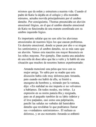 mismos que da orden y es​tructura a nuestra vida. Cuando el
padre de Katie la dejaba en el colegio y ella montaba
números, actuaba movida principalmente por el cerebro
derecho. Por consiguiente, Thomas presenciaba un aluvión
emocional ilógico, en el que el cerebro derecho emocional
de Katie no funcionaba de una manera coordinada con su
cerebro izquierdo lógico.
Es importante señalar que no son sólo los aluviones
emocionales de nuestros hijos los que causan problemas.
Un desierto emocional, donde se pasan por alto o se niegan
los sentimientos y el cerebro derecho, no es más sano que
un aluvión. Vemos esta reacción con mayor frecuencia en
los niños mayores. Por ejemplo, Dan cuenta una anécdota
de una niña de doce años que fue a verlo y le habló de una
situación que muchos de nosotros hemos experimentado:
Amanda mencionó una pelea que tuvo con su
mejor amiga. Yo sabía por su madre que esta
discusión había sido muy dolorosa para Amanda,
pero cuando me habló de ella, se limitó a
encogerse de hombros y, mirando por la ventana,
dijo: «En realidad no me importa si no volvemos
a hablarnos. De todos modos, me irrita». La
expresión en su rostro parecía fría y resignada,
pero en el pequeño temblor de su labio inferior y
el leve parpadeo, casi como una palpitación,
percibí las señales no verbales del hemisferio
derecho que revelaban lo que podríamos llamar
sus «verdaderos sentimientos». El rechazo es
doloroso, y en ese momento Amanda se enfrentó
 
