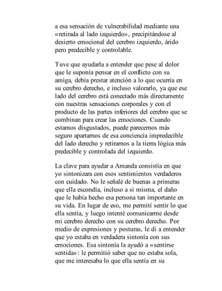 a esa sensación de vulnerabilidad mediante una
«retirada al lado izquierdo», precipitándose al
desierto emocional del cerebro izquierdo, árido
pero predecible y controlable.
Tuve que ayudarla a entender que pese al dolor
que le suponía pensar en el conflicto con su
amiga, debía prestar atención a lo que ocurría en
su cerebro derecho, e incluso valorarlo, ya que ese
lado del cerebro está conectado más directamente
con nuestras sensaciones corporales y con el
producto de las partes inferiores del cerebro que se
combinan para crear las emociones. Cuando
estamos disgustados, puede parecernos más
seguro apartarnos de esa conciencia impredecible
del lado derecho y retirarnos a la tierra lógica más
predecible y controlada del izquierdo.
La clave para ayudar a Amanda consistía en que
yo sintonizara con esos sentimientos verdaderos
con cuidado. No le señalé de buenas a primeras
que ella escondía, incluso a sí misma, el daño
que le había hecho esa persona tan importante en
su vida. En lugar de eso, me permití sentir lo que
ella sentía, y luego intenté comunicarme desde
mi cerebro derecho con su cerebro derecho. Por
medio de expresiones y posturas, le di a entender
que yo estaba en verdadera sintonía con sus
emociones. Esa sintonía la ayudó a «sentirse
sentida»: le permitió saber que no estaba sola,
que me interesaba lo que ella sentía en su
 
