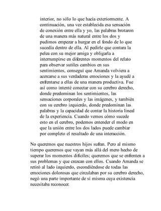 interior, no sólo lo que hacía exteriormente. A
continuación, una vez establecida esa sensación
de conexión entre ella y yo, las palabras brotaron
de una manera más natural entre los dos y
pudimos empezar a hurgar en el fondo de lo que
sucedía dentro de ella. Al pedirle que contara la
pelea con su mejor amiga y obligarla a
interrumpirse en diferentes momentos del relato
para observar sutiles cambios en sus
sentimientos, conseguí que Amanda volviera a
acercarse a sus verdaderas emociones y la ayudé a
enfrentarse a ellas de una manera productiva. Fue
así como intenté conectar con su cerebro derecho,
donde predominan los sentimientos, las
sensaciones corporales y las imágenes, y también
con su cerebro izquierdo, donde predominan las
palabras y la capacidad de contar la historia lineal
de la experiencia. Cuando vemos cómo sucede
esto en el cerebro, podemos entender el modo en
que la unión entre los dos lados puede cambiar
por completo el resultado de una interacción.
No queremos que nuestros hijos sufran. Pero al mismo
tiempo queremos que vayan más allá del mero hecho de
superar los momentos difíciles; queremos que se enfrenten a
sus problemas y que crezcan con ellos. Cuando Amanda se
retiró al lado izquierdo, escondiéndose de todas las
emociones dolorosas que circulaban por su cerebro derecho,
negó una parte importante de sí misma cuya existencia
necesitaba reconocer.
 