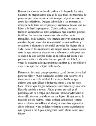 Hemos tratado con miles de padres a lo largo de los años.
Cuando les preguntamos qué es lo que más les preocupa, lo
primero que mencionan es casi siempre alguna versión de
estos dos objetivos. Desean sobrevivir a los momentos
difíciles de la tarea de ser padres y asimismo desean que sus
hijos y la familia progresen. Como padres, nosotros
también compartimos estos objetivos para nuestras propias
familias. En nuestros momentos más nobles, más
tranquilos, más cuerdos, nos interesa cultivar la mente de
nuestros hijos, aumentar su capacidad de maravillarse y
ayudarlos a alcanzar su potencial en todas las facetas de la
vida. Pero en los momentos de mayor frenesí, mayor estrés,
esos en que estamos dispuestos a sobornar al crío para que
se siente de una vez por todas en la sillita del coche y así
podamos salir a toda prisa hacia el partido de fútbol, a
veces lo máximo a lo que podemos aspirar es a no chillar o
a no tener que oír: «¡Qué mala eres!».
Detente un instante para preguntarte: ¿qué deseas de verdad
para tus hijos? ¿Qué cualidades esperas que desarrollen e
incorporen a su vida adulta? Lo más probable es que
quieras que sean felices e independientes y que les vaya
bien. Deseas que tengan relaciones satisfactorias y una vida
llena de sentido y metas. Ahora piensa en cuál es el
porcentaje de tu tiempo que dedicas intencionadamente al
desarrollo de esas cualidades en tus hijos. Si eres como la
mayoría de los padres, temes dedicar demasiado tiempo
sólo a intentar sobrellevar el día (y a veces los siguientes
cinco minutos) y no suficiente tiempo a crear experiencias
que ayuden a tus hijos a progresar, tanto ahora como en el
futuro.
 