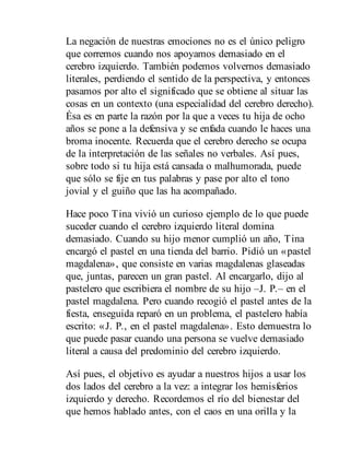 La negación de nuestras emociones no es el único peligro
que corremos cuando nos apoyamos demasiado en el
cerebro izquierdo. También podemos volvernos demasiado
literales, perdiendo el sentido de la perspectiva, y entonces
pasamos por alto el significado que se obtiene al situar las
cosas en un contexto (una especialidad del cerebro derecho).
Ésa es en parte la razón por la que a veces tu hija de ocho
años se pone a la defensiva y se enfada cuando le haces una
broma inocente. Recuerda que el cerebro derecho se ocupa
de la interpretación de las señales no verbales. Así pues,
sobre todo si tu hija está cansada o malhumorada, puede
que sólo se fije en tus palabras y pase por alto el tono
jovial y el guiño que las ha acompañado.
Hace poco Tina vivió un curioso ejemplo de lo que puede
suceder cuando el cerebro izquierdo literal domina
demasiado. Cuando su hijo menor cumplió un año, Tina
encargó el pastel en una tienda del barrio. Pidió un «pastel
magdalena», que consiste en varias mag​dalenas glaseadas
que, juntas, parecen un gran pastel. Al encargarlo, dijo al
pastelero que escribiera el nombre de su hijo –J. P.– en el
pastel magdalena. Pero cuando recogió el pastel antes de la
fiesta, enseguida reparó en un problema, el pastelero había
escrito: «J. P., en el pastel magdalena». Esto demuestra lo
que puede pasar cuando una persona se vuelve demasiado
literal a causa del predominio del cerebro izquierdo.
Así pues, el objetivo es ayudar a nuestros hijos a usar los
dos lados del cerebro a la vez: a integrar los hemisferios
izquierdo y derecho. Recordemos el río del bienestar del
que hemos hablado antes, con el caos en una orilla y la
 