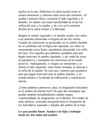 rigidez en la otra. Definimos la salud mental como el
avance armonioso y continuo entre estos dos extremos. Al
ayudar a nuestros hijos a conectar el lado izquierdo y el
derecho, les damos una mayor posibilidad de evitar las
orillas del caos y la rigidez, y de vivir en la corriente
flexible de la salud mental y la felicidad.
Integrar el cerebro izquierdo y el derecho ayuda a los niños
a no acercarse demasiado a ninguna de las dos orillas.
Cuando las emociones no procesadas en su cerebro derecho
no se combinan con la lógica del izquierdo, los niños se
comportarán como Katie, acercándose demasiado a la orilla
del caos. Eso significa que debemos ayudarlos para que
hagan intervenir el cerebro izquierdo, y así verán las cosas
en perspectiva y manejarán sus emociones de un modo
positivo. Análogamente, si niegan sus emociones y se
retiran al lado izquierdo, como hacía Amanda, se arriman a
la orilla de la rigidez. En este caso, tenemos que ayudarlos
para que hagan intervenir más el cerebro derecho, y así
estarán abiertos a la entrada de información y experiencias
nuevas.
¿Cómo podemos promover, pues, la integración horizontal
en el cerebro de nuestro hijo? He aquí dos estrategias que
puedes emplear inmediatamente cuando surgen
«oportunidades de integración» en la familia. Por medio de
estas técnicas, avanzarás en​seguida hacia la integración de
los hemisferios izquierdo y derecho del cerebro de tu hijo.
Lo que puedes hacer: Ayudar a tu hijo a trabajar
desde los dos lados del cerebro
 