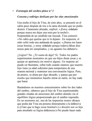 • Estrategia del cerebro pleno nº 1
Conecta y redirige: deslízate por las olas emocionales
Una noche el hijo de Tina, de siete años, se presentó en el
salón poco después de irse a la cama diciendo que no podía
dormir. Claramente alterado, explicó: «¡Estoy enfadado
porque nunca me dejas una nota por la noche!».
Sorprendida de un estallido tan inusual, Tina contestó:
«No sabía que querías que te la dejara». En respuesta, el
niño soltó toda una andanada de quejas: «¡Nunca me haces
cosas bonitas, y estoy enfadado porque todavía faltan diez
meses para mi cumpleaños, y no aguanto los deberes!».
¿Lógico? No. ¿Te suena de algo? Sí. Todos los padres
experimentan momentos en que sus hijos dicen cosas y se
quejan en apariencia sin motivo alguno. Un tropiezo así
puede ser frustrante, sobre todo cuando creemos que nuestro
hijo tiene ya edad suficiente para comportarse de una
manera racional y mantener una conversación lógica. Pero,
de pronto, se altera por algo absurdo, y parece que por
mucho que intentemos hacerlo entrar en razón, no hay nada
que hacer.
Basándonos en nuestros conocimientos sobre los dos lados
del cerebro, sabemos que el hijo de Tina experimentaba
grandes olea​das de emociones del cerebro derecho sin el
equilibrio lógico proporcionado por el cerebro izquierdo.
En un momento así, una de las respuestas menos eficaces
que podía dar Tina era ponerse directamente a la defensiva
(«¡Claro que te hago cosas bonitas!») o discutir con su hijo
para enseñarle su lógica defectuosa («No puedo hacer nada
 