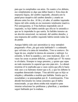 para que tu cumpleaños sea antes. En cuanto a los deberes,
eso simplemente es algo que debes hacer»). Esta clase de
respuesta lógica, del cerebro izquierdo, chocaría con la
pared poco receptiva del cerebro derecho y crearía un
abismo entre los dos. Al fin y al cabo, el cerebro izquierdo
lógico del niño estaba en ese momento totalmente inactivo.
Por consiguiente, si Tina hubiese respondido con el
izquierdo, su hijo habría sentido que ella no lo entendía o
que no le importaba lo que sentía. Se hallaba inmerso en
un aluvión emocional, no racional, del cerebro derecho, y
una respuesta del cerebro izquierdo habría tenido todas las
de perder.
Aunque habría sido casi automático (y muy tentador)
preguntarle «Pero ¿de qué estás hablando?» u ordenarle
que volviera a la cama de inmediato, Tina se contuvo. En
lugar de eso, empleó la técnica de conectar y redirigir. Lo
estrechó, le frotó la espalda y, con tono maternal, dijo: «A
veces las cosas se ponen difíciles, ¿verdad que sí? Yo nunca
te olvidaría. Siempre te tengo presente, y quiero que sepas
en todo momento lo especial que eres para mí». Lo abrazó
mientras él le explicaba que a veces sentía que ella le hacía
más caso a su hermano menor que a él, y que los deberes le
ocupaban demasiado tiempo. Tina advirtió que su hijo se
relajaba y ablandaba a medida que hablaba. Sentía que lo
escuchaban y se preocupaban por él. A continuación, Tina
abordó brevemente los temas concretos que él había
mencionado, ya que ahora estaba más receptivo para
intentar solucionar los problemas y planificar, y acordaron
seguir hablando por la mañana.
 