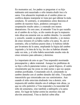 En momentos así, los padres se preguntan si su hijo
realmente está necesitado o sólo intenta eludir irse a la
cama. Una educación inspirada en el cerebro pleno no
conlleva dejarse manipular ni tiene por qué reforzar la mala
conducta. Al contrario, si entendemos cómo funciona el
cerebro de nuestros hijos, podemos conseguir su
cooperación mucho antes y a menudo con menos
dramatismo. En este caso, al entender Tina lo que sucedía
en el cerebro de su hijo, se dio cuenta de que la respuesta
más eficaz era conectar con su cerebro derecho. Lo escuchó
y consoló, usando su propio cerebro derecho, y en menos
de cinco minutos él ya había vuelto a la cama. Si, por el
contrario, ella se hubiese puesto dura y le hubiese reñido
por levantarse de la cama, empleando la lógica del cerebro
izquierdo y la letra de la ley, los dos se habrían alterado
cada vez más, y el niño habría necesitado mucho más de
cinco minutos para calmarse y dormirse.
Lo importante de esto es que Tina respondió mostrando
preocupación y afecto maternal. Aunque los problemas de
su hijo a ella le parecieran tontos y quizá ilógicos, él sentía
sinceramente que las cosas no eran justas y que sus quejas
estaban justificadas. Conectando con él, conectando su
cerebro derecho con el cerebro derecho del niño, Tina pudo
transmitirle que sintonizaba con sus sentimientos. Aun
cuando el niño estuviera eludiendo irse a dormir, esta
respuesta del cerebro derecho era el enfoque más eficaz, ya
que no sólo permitió a Tina responder a la necesidad del
niño de conectarse, sino también a redirigirlo a la cama
antes. En lugar de lu​char contra las enormes olas del
aluvión emocional, Tina se deslizó sobre ellas
 