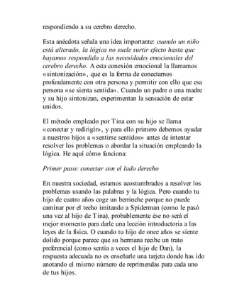 respondiendo a su cerebro derecho.
Esta anécdota señala una idea importante: cuando un niño
está alterado, la lógica no suele surtir efecto hasta que
hayamos respondido a las necesidades emocionales del
cerebro derecho. A esta conexión emocional la llamamos
«sintonización», que es la forma de conectarnos
profundamente con otra persona y permitir con ello que esa
persona «se sienta sentida». Cuando un padre o una madre
y su hijo sintonizan, experimentan la sensación de estar
unidos.
El método empleado por Tina con su hijo se llama
«conectar y redirigir», y para ello primero debemos ayudar
a nuestros hijos a «sentirse sentidos» antes de intentar
resolver los problemas o abordar la situación empleando la
lógica. He aquí cómo funciona:
Primer paso: conectar con el lado derecho
En nuestra sociedad, estamos acostumbrados a resolver los
problemas usando las palabras y la lógica. Pero cuando tu
hijo de cuatro años coge un berrinche porque no puede
caminar por el techo imitando a Spiderman (como le pasó
una vez al hijo de Tina), probablemente ése no será el
mejor momento para darle una lección introductoria a las
leyes de la física. O cuando tu hijo de once años se siente
dolido porque parece que su hermana recibe un trato
preferencial (como sentía a veces el hijo de Dan), la
respuesta adecuada no es enseñarle una tarjeta donde has ido
anotando el mismo número de reprimendas para cada uno
de tus hijos.
 