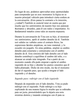 En lugar de eso, podemos aprovechar estas oportunidades
para comprender que en esos momentos la lógica no es
nuestro principal vehículo para introducir cierta cordura en
la conversación. (Esto parece lo contrario a la intuición,
¿verdad?) También es esencial tener en cuenta que por
mucho que los sentimientos de nuestro hijo nos parezcan
frustrantes y absurdos, para él son reales e importantes. Es
fundamental tratarlos como tales en nuestra respuesta.
Durante la conversación de Tina con su hijo, al reconocer
sus sentimientos, apeló al cerebro derecho de él. También
usó señales no verbales como el contacto físico, las
expresiones faciales empáticas, un tono maternal, y lo
escuchó sin juzgarlo. En otras palabras, empleó su cerebro
derecho para conectarse y comunicarse con el cerebro
derecho de él. Esta sintonía del lado derecho con el lado
derecho contribuyó a equilibrar el cerebro del niño, o a
alcanzar un estado más integrado. Fue a partir de ese
momento cuando ella pudo empezar a apelar al cerebro
izquierdo de su hijo y abordar los puntos concretos que él
había planteado. Dicho de otro modo, ése fue el momento
de dar el segundo paso, que ayuda a integrar el lado
izquierdo y el derecho.
Segundo paso: redirigir con el lado izquierdo
Después de responder con el lado derecho, Tina ya pudo
redirigir con el izquierdo. Pudo redirigir a su hijo
explicando de una manera lógica lo mucho que se esforzaba
para ser justa, prometiéndole que le dejaría una nota
mientras dormía y trazando estrategias con él para su
 