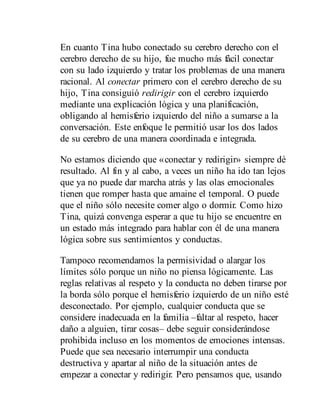 En cuanto Tina hubo conectado su cerebro derecho con el
cerebro derecho de su hijo, fue mucho más fácil conectar
con su lado izquierdo y tratar los problemas de una manera
racional. Al conectar primero con el cerebro derecho de su
hijo, Tina consiguió redirigir con el cerebro izquierdo
mediante una explicación lógica y una planificación,
obligando al hemisferio izquierdo del niño a sumarse a la
conversación. Este enfoque le permitió usar los dos lados
de su cerebro de una manera coordinada e integrada.
No estamos diciendo que «conectar y redirigir» siempre dé
resultado. Al fin y al cabo, a veces un niño ha ido tan lejos
que ya no puede dar marcha atrás y las olas emocionales
tienen que romper hasta que amaine el temporal. O puede
que el niño sólo necesite comer algo o dormir. Como hizo
Tina, quizá convenga esperar a que tu hijo se encuentre en
un estado más integrado para hablar con él de una manera
lógica sobre sus sentimientos y conductas.
Tampoco recomendamos la permisividad o alargar los
límites sólo porque un niño no piensa lógicamente. Las
reglas relativas al respeto y la conducta no deben tirarse por
la borda sólo porque el hemisferio izquierdo de un niño esté
desconectado. Por ejemplo, cualquier conducta que se
considere inadecuada en la familia –faltar al respeto, hacer
daño a alguien, tirar cosas– debe seguir considerándose
prohibida incluso en los momentos de emociones intensas.
Puede que sea necesario interrumpir una conducta
destructiva y apartar al niño de la situación antes de
empezar a conectar y redirigir. Pero pensamos que, usando
 