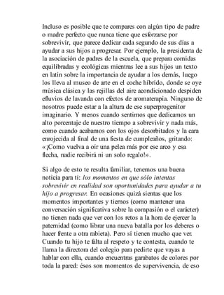 Incluso es posible que te compares con algún tipo de padre
o madre perfecto que nunca tiene que esforzarse por
sobrevivir, que parece dedicar cada segundo de sus días a
ayudar a sus hijos a progresar. Por ejemplo, la presidenta de
la asociación de padres de la escuela, que prepara comidas
equilibradas y ecológicas mientras lee a sus hijos un texto
en latín sobre la importancia de ayudar a los demás, luego
los lleva al museo de arte en el coche híbrido, donde se oye
música clásica y las rejillas del aire acondicionado despiden
efluvios de lavanda con efectos de aromaterapia. Ninguno de
nosotros puede estar a la altura de ese superprogenitor
imaginario. Y menos cuando sentimos que dedicamos un
alto porcentaje de nuestro tiempo a sobrevivir y nada más,
como cuando acabamos con los ojos desorbitados y la cara
enrojecida al final de una fiesta de cumpleaños, gritando:
«¡Como vuelva a oír una pelea más por ese arco y esa
flecha, nadie recibirá ni un solo regalo!».
Si algo de esto te resulta familiar, tenemos una buena
noticia para ti: los momentos en que sólo intentas
sobrevivir en realidad son oportunidades para ayudar a tu
hijo a progresar. En ocasiones quizá sientas que los
momentos importantes y tiernos (como mantener una
conversación significativa sobre la compasión o el carácter)
no tienen nada que ver con los retos a la hora de ejercer la
paternidad (como librar una nueva batalla por los deberes o
hacer frente a otra rabieta). Pero sí tienen mucho que ver.
Cuando tu hijo te falta al respeto y te contesta, cuando te
llama la directora del colegio para pedirte que vayas a
hablar con ella, cuando encuentras garabatos de colores por
toda la pared: ésos son momentos de supervivencia, de eso
 