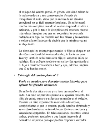 el enfoque del cerebro pleno, en general conviene hablar de
la mala conducta y sus consecuencias después de
tranquilizar al niño, dado que en medio de un aluvión
emocional no es fácil aprender lecciones. Un niño estará
mucho más receptivo cuando el cerebro izquierdo vuelva a
activarse, y por lo tanto la disciplina será entonces mucho
más eficaz. Imagina que eres un socorrista: te acercarás
nadando a tu hijo, lo rodea​rás con los brazos y lo ayudarás
a volver a la orilla antes de decirle que la próxima vez no
se aleje tanto.
La clave aquí es entender que cuando tu hijo se ahoga en un
aluvión emocional del cerebro derecho, te harás un gran
favor (y también se lo harás a tu hijo) si conectas antes de
redirigir. Este enfoque puede ser un salvavidas que ayude a
tu hijo a mantener la cabeza a flote y que, además, impida
que tú te hundas con él.
• Estrategia del cerebro pleno nº 2
Ponle un nombre para domarlo: cuenta historias para
aplacar las grandes emociones
Un niño de dos años se cae y se hace un rasguño en el
codo. Un niño de párvulos pierde a su querida mascota. Un
niño de quinto curso se enfrenta a un matón en el colegio.
Cuando un niño experimenta momentos dolorosos,
decepcionantes o que lo asustan, puede sentirse abrumado y
su cerebro derecho se ve invadido por fuertes emociones y
sensaciones corporales. En tales ocasiones, nosotros, como
padres, podemos ayudarlos a que hagan intervenir el
hemisferio izquierdo para que puedan empezar a entender
 