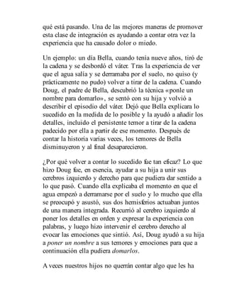 qué está pasando. Una de las mejores maneras de promover
esta clase de integración es ayudando a contar otra vez la
experiencia que ha causado dolor o miedo.
Un ejemplo: un día Bella, cuando tenía nueve años, tiró de
la cadena y se desbordó el váter. Tras la experiencia de ver
que el agua salía y se derramaba por el suelo, no quiso (y
prácticamente no pudo) volver a tirar de la cadena. Cuando
Doug, el padre de Bella, descubrió la técnica «ponle un
nombre para domarlo», se sentó con su hija y volvió a
describir el episodio del váter. Dejó que Bella explicara lo
sucedido en la medida de lo posible y la ayudó a añadir los
detalles, incluido el persistente temor a tirar de la cadena
padecido por ella a partir de ese momento. Después de
contar la historia varias veces, los temores de Bella
disminuyeron y al final desaparecieron.
¿Por qué volver a contar lo sucedido fue tan eficaz? Lo que
hizo Doug fue, en esencia, ayudar a su hija a unir sus
cerebros izquierdo y derecho para que pudiera dar sentido a
lo que pasó. Cuando ella explicaba el momento en que el
agua empezó a derramarse por el suelo y lo mucho que ella
se preocupó y asustó, sus dos hemisferios actuaban juntos
de una manera integrada. Recurrió al cerebro izquierdo al
poner los detalles en orden y expresar la experiencia con
palabras, y luego hizo intervenir el cerebro derecho al
evocar las emociones que sintió. Así, Doug ayudó a su hija
a poner un nombre a sus temores y emociones para que a
continuación ella pudiera domarlos.
A veces nuestros hijos no querrán contar algo que les ha
 