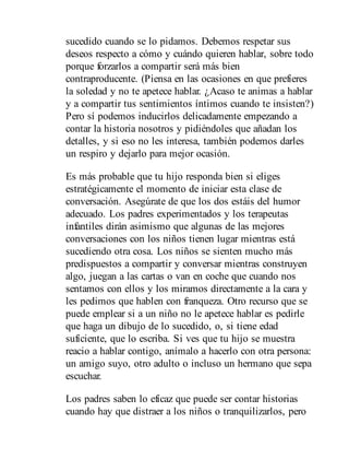 sucedido cuando se lo pidamos. Debemos respetar sus
deseos respecto a cómo y cuándo quieren hablar, sobre todo
porque forzarlos a compartir será más bien
contraproducente. (Piensa en las ocasiones en que prefieres
la soledad y no te apetece hablar. ¿Acaso te animas a hablar
y a compartir tus sentimientos íntimos cuando te insisten?)
Pero sí podemos inducirlos delicadamente empezando a
contar la historia nosotros y pidiéndoles que añadan los
detalles, y si eso no les interesa, también podemos darles
un respiro y dejarlo para mejor ocasión.
Es más probable que tu hijo responda bien si eliges
estratégicamente el momento de iniciar esta clase de
conversación. Asegúrate de que los dos estáis del humor
adecuado. Los padres experimentados y los terapeutas
infantiles dirán asimismo que algunas de las mejores
conversaciones con los niños tienen lugar mientras está
sucediendo otra cosa. Los niños se sienten mucho más
predispuestos a compartir y conversar mientras construyen
algo, juegan a las cartas o van en coche que cuando nos
sentamos con ellos y los miramos directamente a la cara y
les pedimos que hablen con franqueza. Otro recurso que se
puede emplear si a un niño no le apetece hablar es pedirle
que haga un dibujo de lo sucedido, o, si tiene edad
suficiente, que lo escriba. Si ves que tu hijo se muestra
reacio a hablar contigo, anímalo a hacerlo con otra persona:
un amigo suyo, otro adulto o incluso un hermano que sepa
escuchar.
Los padres saben lo eficaz que puede ser contar historias
cuando hay que distraer a los niños o tranquilizarlos, pero
 