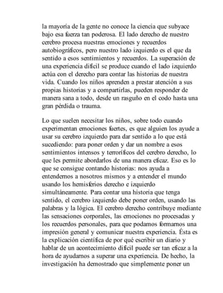 la mayoría de la gente no conoce la ciencia que subyace
bajo esa fuerza tan poderosa. El lado derecho de nuestro
cerebro procesa nuestras emociones y recuerdos
autobiográficos, pero nuestro lado izquierdo es el que da
sentido a esos sentimientos y recuerdos. La superación de
una experiencia difícil se produce cuando el lado izquierdo
actúa con el derecho para contar las historias de nuestra
vida. Cuando los niños aprenden a prestar atención a sus
propias historias y a compartirlas, pueden responder de
manera sana a todo, desde un rasguño en el codo hasta una
gran pérdida o trauma.
Lo que suelen necesitar los niños, sobre todo cuando
experimentan emociones fuertes, es que alguien los ayude a
usar su cerebro izquierdo para dar sentido a lo que está
sucediendo: para poner orden y dar un nombre a esos
sentimientos intensos y terroríficos del cerebro derecho, lo
que les permite abordarlos de una manera eficaz. Eso es lo
que se consigue contando historias: nos ayuda a
entendernos a nosotros mismos y a entender el mundo
usando los hemisferios derecho e izquierdo
simultáneamente. Para contar una historia que tenga
sentido, el cerebro izquierdo debe poner orden, usando las
palabras y la lógica. El cerebro derecho contribuye mediante
las sensaciones corporales, las emociones no procesadas y
los recuerdos personales, para que podamos formarnos una
impresión general y comunicar nuestra experiencia. Ésta es
la explicación científica de por qué escribir un diario y
hablar de un acontecimiento difícil puede ser tan eficaz a la
hora de ayudarnos a superar una experiencia. De hecho, la
investigación ha demostrado que simplemente poner un
 