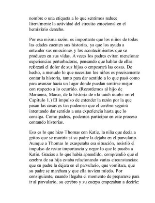 nombre o una etiqueta a lo que sentimos reduce
literalmente la actividad del circuito emocional en el
hemisferio derecho.
Por esa misma razón, es importante que los niños de todas
las edades cuenten sus historias, ya que los ayuda a
entender sus emociones y los acontecimientos que se
producen en sus vidas. A veces los padres evitan mencionar
experiencias perturbadoras, pensando que hablar de ellas
reforzará el dolor de sus hijos o empeorará las cosas. De
hecho, a menudo lo que necesitan los niños es precisamente
contar la historia, tanto para dar sentido a lo que pasó como
para avanzar hacia un lugar donde puedan sentirse mejor
con respecto a lo ocurrido. (Recordemos al hijo de
Marianna, Marco, de la historia de «Ia uuuh uuuh» en el
Capítulo 1.) El impulso de entender la razón por la que
pasan las cosas es tan poderoso que el cerebro seguirá
intentando dar sentido a una experiencia hasta que lo
consiga. Como padres, podemos participar en este proceso
contando historias.
Eso es lo que hizo Thomas con Katie, la niña que decía a
gritos que se moriría si su padre la dejaba en el parvulario.
Aunque a Thomas lo exasperaba esa situación, resistió el
impulso de restar importancia y negar lo que le pasaba a
Katie. Gracias a lo que había aprendido, comprendió que el
cerebro de su hija estaba relacionando varias circunstancias:
que su padre la dejara en el parvulario, que vomitara, que
su padre se marchara y que ella tuviera miedo. Por
consiguiente, cuando llegaba el momento de prepararse para
ir al parvulario, su cerebro y su cuerpo empezaban a decirle:
 