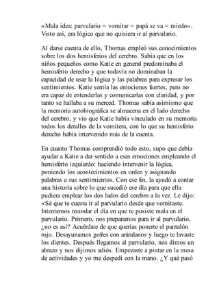 «Mala idea: parvulario = vomitar = papá se va = miedo».
Visto así, era lógico que no quisiera ir al parvulario.
Al darse cuenta de ello, Thomas empleó sus conocimientos
sobre los dos hemisferios del cerebro. Sabía que en los
niños pequeños como Katie en general predominaba el
hemisferio derecho y que todavía no dominaban la
capacidad de usar la lógica y las palabras para expresar los
sentimientos. Katie sentía las emociones fuertes, pero no
era capaz de entenderlas y comunicarlas con claridad, y por
tanto se hallaba a su merced. Thomas sabía asimismo que
la memoria autobiográfica se almacena en el lado derecho
del cerebro, y vio que Katie había vinculado en su memoria
todos los detalles de la vomitera, con lo que su hemisferio
derecho había intervenido más de la cuenta.
En cuanto Thomas comprendió todo esto, supo que debía
ayudar a Katie a dar sentido a esas emociones empleando el
hemisferio izquierdo: haciendo intervenir la lógica,
poniendo los acontecimientos en orden y asignando
palabras a sus sentimientos. Con ese fin, la ayudó a contar
una historia sobre lo que sucedió ese día para que ella
pudiera emplear los dos lados del cerebro a la vez. Le dijo:
«Sé que te cuesta ir al parvulario desde que vomitaste.
Intentemos recordar el día en que te pusiste mala en el
parvulario. Primero, nos preparamos para ir al parvulario,
¿no es así? Acuérdate de que querías ponerte el pantalón
rojo. Desayunamos gofres con arándanos y luego te lavaste
los dientes. Después llegamos al parvulario, nos dimos un
abrazo y nos dijimos adiós. Empezaste a pintar en la mesa
de actividades y yo me despedí con la mano. ¿Y qué pasó
 