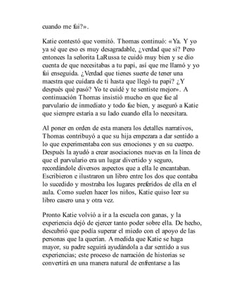 cuando me fui?».
Katie contestó que vomitó. Thomas continuó: «Ya. Y yo
ya sé que eso es muy desagradable, ¿verdad que sí? Pero
entonces la señorita LaRussa te cuidó muy bien y se dio
cuenta de que necesitabas a tu papi, así que me llamó y yo
fui enseguida. ¿Verdad que tienes suerte de tener una
maestra que cuidara de ti hasta que llegó tu papi? ¿Y
después qué pasó? Yo te cuidé y te sentiste mejor». A
continuación Thomas insistió mucho en que fue al
parvulario de inmediato y todo fue bien, y aseguró a Katie
que siempre estaría a su lado cuando ella lo necesitara.
Al poner en orden de esta manera los detalles narrativos,
Thomas contribuyó a que su hija empezara a dar sentido a
lo que experimentaba con sus emociones y en su cuerpo.
Después la ayudó a crear asociaciones nuevas en la línea de
que el parvulario era un lugar divertido y seguro,
recordándole diversos aspectos que a ella le encantaban.
Escribieron e ilustraron un libro entre los dos que contaba
lo sucedido y mostraba los lugares preferidos de ella en el
aula. Como suelen hacer los niños, Katie quiso leer su
libro casero una y otra vez.
Pronto Katie volvió a ir a la escuela con ganas, y la
experiencia dejó de ejercer tanto poder sobre ella. De hecho,
descubrió que podía superar el miedo con el apoyo de las
personas que la querían. A medida que Katie se haga
mayor, su padre seguirá ayudándola a dar sentido a sus
experiencias; este proceso de narración de historias se
convertirá en una manera natural de enfrentarse a las
 
