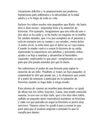 situaciones difíciles y le proporcionará una poderosa
herramienta para enfrentarse a la adversidad en la edad
adulta y a lo largo de toda su vida.
Incluso los niños mucho más pequeños que Katie –de hasta
diez o doce meses– responden bien a la narración de
historias. Por ejemplo, imaginemos que una niña de uno o
dos años se ha caído y se ha hecho un rasguño en la rodilla.
Su cerebro derecho, que vive por completo en el presente y
está en contacto con su cuerpo y sus miedos, siente dolor.
A cierto nivel, la niña teme que el dolor no se vaya nunca.
Cuando la madre vuelve a contar la historia de su caída,
expresando la experiencia con palabras y poniendo orden,
ayuda a su hija a emplear y desarrollar el hemisferio
izquierdo, explicando lo que pasó –simplemente se cayó–
para que ella pueda entender por qué le duele.
No subestimes el poder de una historia para captar la
atención de un niño. Pruébalo si tienes un hijo pequeño: te
sorprenderá lo útil que puede ser, y lo dispuesto que estará
él a partir de entonces a participar en la narración de
historias cuando se haga daño o tenga miedo.
Esta técnica de «poner un nombre para domarlo» es igual
de eficaz con los niños mayores. Laura, una madre conocida
nuestra, la usó con su hijo Jack, que a los diez años había
sufrido un pequeño (pero traumático) accidente en bicicleta
y cada vez que pensaba en coger la bicicleta se ponía muy
nervioso. Veamos cómo lo ayudó Laura a contar lo que
pasó para que él pudiera empezar a entender lo que le
sucedía por dentro:
 