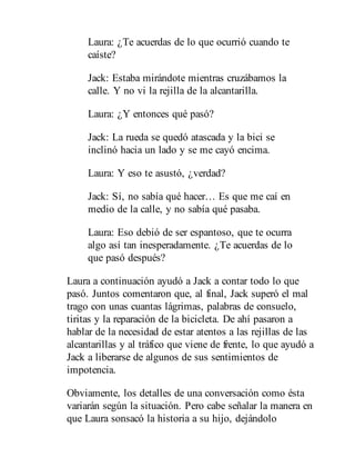 Laura: ¿Te acuerdas de lo que ocurrió cuando te
caíste?
Jack: Estaba mirándote mientras cruzábamos la
calle. Y no vi la rejilla de la alcantarilla.
Laura: ¿Y entonces qué pasó?
Jack: La rueda se quedó atascada y la bici se
inclinó hacia un lado y se me cayó encima.
Laura: Y eso te asustó, ¿verdad?
Jack: Sí, no sabía qué hacer… Es que me caí en
medio de la calle, y no sabía qué pasaba.
Laura: Eso debió de ser espantoso, que te ocurra
algo así tan inesperadamente. ¿Te acuerdas de lo
que pasó después?
Laura a continuación ayudó a Jack a contar todo lo que
pasó. Juntos comentaron que, al final, Jack superó el mal
trago con unas cuantas lágrimas, palabras de consuelo,
tiritas y la reparación de la bicicleta. De ahí pasaron a
hablar de la necesidad de estar atentos a las rejillas de las
alcantarillas y al tráfico que viene de frente, lo que ayudó a
Jack a liberarse de algunos de sus sentimientos de
impotencia.
Obviamente, los detalles de una conversación como ésta
variarán según la situación. Pero cabe señalar la manera en
que Laura sonsacó la historia a su hijo, dejándolo
 