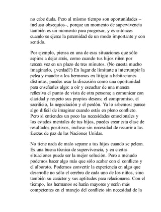 no cabe duda. Pero al mismo tiempo son oportunidades –
incluso obsequios–, porque un momento de supervivencia
también es un momento para progresar, y es entonces
cuando se ejerce la paternidad de un modo importante y con
sentido.
Por ejemplo, piensa en una de esas situaciones que sólo
aspiras a dejar atrás, como cuando tus hijos riñen por
tercera vez en un plazo de tres minutos. (No cuesta mucho
imaginarlo, ¿verdad?) En lugar de limitarte a interrumpir la
pelea y mandar a los hermanos en litigio a habitaciones
distintas, puedes usar la discusión como una oportunidad
para enseñarles algo: a oír y escuchar de una manera
reflexiva el punto de vista de otra persona; a comunicar con
claridad y respeto sus propios deseos; el compromiso, el
sacrificio, la negociación y el perdón. Ya lo sabemos: parece
algo difícil de imaginar cuando estás en pleno conflicto.
Pero si entiendes un poco las necesidades emocionales y
los estados mentales de tus hijos, puedes crear esta clase de
resultados positivos, incluso sin necesidad de recurrir a las
fuerzas de paz de las Naciones Unidas.
No tiene nada de malo separar a tus hijos cuando se pelean.
Es una buena técnica de supervivencia, y en ciertas
situaciones puede ser la mejor solución. Pero a menudo
podemos hacer algo más que sólo acabar con el conflicto y
el alboroto. Podemos convertir la experiencia en algo que
desarrolle no sólo el cerebro de cada uno de los niños, sino
también su carácter y sus aptitudes para relacionarse. Con el
tiempo, los hermanos se harán mayores y serán más
competentes en el manejo del conflicto sin necesidad de la
 