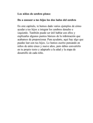 Los niños de cerebro pleno:
Da a conocer a tus hijos los dos lados del cerebro
En este capítulo, te hemos dado varios ejemplos de cómo
ayudar a tus hijos a integrar los cerebros derecho e
izquierdo. También puede ser útil hablar con ellos y
explicarles algunos puntos básicos de la información que
acabamos de proporcionar. Para ayudarte, aquí hay algo que
puedes leer con tus hijos. Lo hemos escrito pensando en
niños de entre cinco y nueve años, pero debes convertirlo
en tu propio texto y adaptarlo a la edad y la etapa de
desarrollo de cada niño.
 