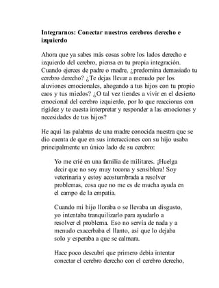Integrarnos: Conectar nuestros cerebros derecho e
izquierdo
Ahora que ya sabes más cosas sobre los lados derecho e
izquierdo del cerebro, piensa en tu propia integración.
Cuando ejerces de padre o madre, ¿predomina demasiado tu
cerebro derecho? ¿Te dejas llevar a menudo por los
aluviones emocionales, ahogando a tus hijos con tu propio
caos y tus miedos? ¿O tal vez tiendes a vivir en el desierto
emocional del cerebro izquierdo, por lo que reaccionas con
rigidez y te cuesta interpretar y responder a las emociones y
necesidades de tus hijos?
He aquí las palabras de una madre conocida nuestra que se
dio cuenta de que en sus interacciones con su hijo usaba
principalmente un único lado de su cerebro:
Yo me crié en una familia de militares. ¡Huelga
decir que no soy muy tocona y sensiblera! Soy
veterinaria y estoy acostumbrada a resolver
problemas, cosa que no me es de mucha ayuda en
el campo de la empatía.
Cuando mi hijo lloraba o se llevaba un disgusto,
yo intentaba tranquilizarlo para ayudarlo a
resolver el problema. Eso no servía de nada y a
menudo exacerbaba el llanto, así que lo dejaba
solo y esperaba a que se calmara.
Hace poco descubrí que primero debía intentar
conectar el cerebro derecho con el cerebro derecho,
 
