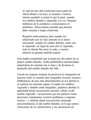 lo cual era una idea totalmente nueva para mí.
Ahora abrazo a mi hijo, lo escucho e incluso
intento ayudarlo a contar lo que le pasó, usando
los cerebros derecho e izquierdo a la vez. Después
hablamos de la conducta o solucionamos el
problema. Ahora intento recordar que primero
debo conectar y luego solucionar.
Requirió cierta práctica, pero cuando me
relacionaba con mi hijo primero en el plano
emocional, usando mi cerebro derecho, junto con
el izquierdo, en lugar de usar sólo el izquierdo,
todo lo demás iba como la seda, y nuestra
relación en general también mejoró.
Esta madre comprendió que al pasar por alto partes de su
propio cerebro derecho, estaba perdiéndose oportunidades
importantes de conectar con su hijo y de favorecer el
desarrollo del cerebro derecho del niño.
Una de las mejores maneras de promover la integración en
nuestros hijos es estando más integrados nosotros mismos.
(Hablaremos de esto más detenidamente en el Capítulo 6,
al explicar las neuronas espejo.) Cuando los cerebros
izquierdo y derecho están integrados, podemos abordar la
paternidad desde una posición racional, sólida, la del
cerebro izquierdo –una posición que nos permite tomar
decisiones importantes, resolver problemas e imponer
límites–, y también desde una posición conectada
emocionalmente, la del cerebro derecho, en la que somos
conscientes de los sentimientos y las sensaciones de
 