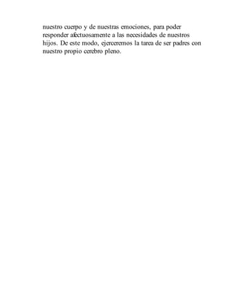 nuestro cuerpo y de nuestras emociones, para poder
responder afectuosamente a las necesidades de nuestros
hijos. De este modo, ejerceremos la tarea de ser padres con
nuestro propio cerebro pleno.
 