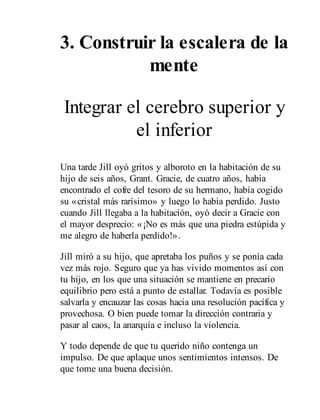 3. Construir la escalera de la
mente
Integrar el cerebro superior y
el inferior
Una tarde Jill oyó gritos y alboroto en la habitación de su
hijo de seis años, Grant. Gracie, de cuatro años, había
encontrado el cofre del tesoro de su hermano, había cogido
su «cristal más rarísimo» y luego lo había perdido. Justo
cuando Jill llegaba a la habitación, oyó decir a Gracie con
el mayor desprecio: «¡No es más que una piedra estúpida y
me alegro de haberla perdido!».
Jill miró a su hijo, que apretaba los puños y se ponía cada
vez más rojo. Seguro que ya has vivido momentos así con
tu hijo, en los que una situación se mantiene en precario
equilibrio pero está a punto de estallar. Todavía es posible
salvarla y encauzar las cosas hacia una resolución pacífica y
provechosa. O bien puede tomar la dirección contraria y
pasar al caos, la anarquía e incluso la violencia.
Y todo depende de que tu querido niño contenga un
impulso. De que aplaque unos sentimientos intensos. De
que tome una buena decisión.
 