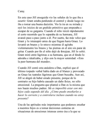 Caray.
En este caso Jill enseguida vio las señales de lo que iba a
ocurrir: Grant estaba perdiendo el control y desde luego no
iba a tomar una buena decisión. Vio la ira en su mirada y
oyó los inicios de un gruñido primitivo que empezaba a
escapar de su garganta. Cuando el niño inició rápidamente
el corto recorrido que lo separaba de su hermana, Jill
avanzó paso a paso junto a él. Por suerte, fue más veloz que
Grant y lo interceptó antes de que llegara hasta Grace. Lo
levantó en brazos y lo retuvo mientras él agitaba
violentamente los brazos y las piernas en el aire sin parar de
gritar. Cuando por fin el niño dejó de forcejear, Jill lo soltó.
Grant miró entre lágrimas a su hermana, que en el fondo lo
adoraba e idealizaba, y dijo con la mayor serenidad: «Eres
la peor hermana del mundo».
Cuando Jill contó esta anécdota a Dan, explicó que el
último torpedo verbal había dado en el blanco y provocado
en Grace las teatrales lágrimas que Grant buscaba. Aun así,
Jill se alegró de haber estado presente, porque de lo
contrario su hijo habría causado un daño físico, no sólo
emocional. La pregunta que planteó a Dan es la misma que
nos hacen muchos padres: Me es imposible estar con mis
hijos cada segundo del día. ¿Cómo puedo enseñarles a
hacer lo correcto y a controlarse incluso cuando no estoy
presente?
Una de las aptitudes más importantes que podemos enseñar
a nuestros hijos es a tomar decisiones correctas en
situaciones de emociones intensas como ésa a la que se
 