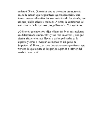 enfrentó Grant. Queremos que se detengan un momento
antes de actuar, que se planteen las consecuencias, que
tomen en consideración los sentimientos de los demás, que
emitan juicios éticos y morales. A veces se comportan de
una manera de la que nos enorgullecemos. Y a veces no.
¿Cómo es que nuestros hijos eligen tan bien sus acciones
en determinados momentos y tan mal en otros? ¿Por qué
ciertas situaciones nos llevan a darles palmadas en la
espalda y otras a levantar las manos en un gesto de
impotencia? Bueno, existen buenas razones que tienen que
ver con lo que ocurre en las partes superior e inferior del
cerebro de un niño.
 