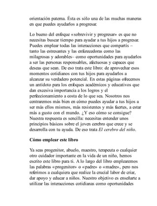 orientación paterna. Ésta es sólo una de las muchas maneras
en que puedes ayudarlos a progresar.
Lo bueno del enfoque «sobrevivir y progresar» es que no
necesitas buscar tiempo para ayudar a tus hijos a progresar.
Puedes emplear todas las interacciones que compartís –
tanto las estresantes y las enfurecedoras como las
milagrosas y adorables– como opor​tunidades para ayudarlos
a ser las personas responsables, afectuosas y capaces que
deseas que sean. De eso trata este libro: de aprovechar esos
momentos cotidianos con tus hijos para ayudarlos a
alcanzar su verdadero potencial. En estas páginas ofrecemos
un antídoto para los enfoques académicos y educativos que
dan excesiva importancia a los logros y el
perfeccionamiento a costa de lo que sea. Nosotros nos
centraremos más bien en cómo puedes ayudar a tus hijos a
ser más ellos mismos, más resistentes y más fuertes, a estar
más a gusto con el mundo. ¿Y eso cómo se consigue?
Nuestra respuesta es sencilla: necesitas entender unos
principios básicos sobre el joven cerebro que crece y se
desarrolla con tu ayuda. De eso trata El cerebro del niño.
Cómo emplear este libro
Ya seas progenitor, abuelo, maestro, terapeuta o cualquier
otro cuidador importante en la vida de un niño, hemos
escrito este libro para ti. A lo largo del libro emplearemos
las palabras «progenitor» o «padre» o «madre», pero nos
referimos a cualquiera que realice la crucial labor de criar,
dar apoyo y educar a niños. Nuestro objetivo es enseñarte a
utilizar las interacciones cotidianas como oportunidades
 