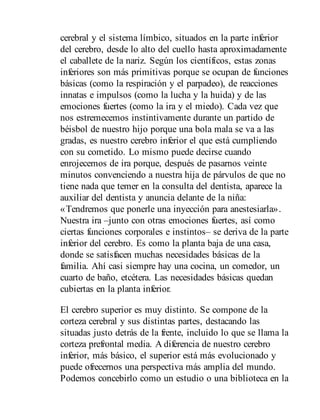 cerebral y el sistema límbico, situados en la parte inferior
del cerebro, desde lo alto del cuello hasta aproximadamente
el caballete de la nariz. Según los científicos, estas zonas
inferiores son más primitivas porque se ocupan de funciones
básicas (como la respiración y el parpadeo), de reacciones
innatas e impulsos (como la lucha y la huida) y de las
emociones fuertes (como la ira y el miedo). Cada vez que
nos estremecemos instintivamente durante un partido de
béisbol de nuestro hijo porque una bola mala se va a las
gradas, es nuestro cerebro inferior el que está cumpliendo
con su cometido. Lo mismo puede decirse cuando
enrojecemos de ira porque, después de pasarnos veinte
minutos convenciendo a nuestra hija de párvulos de que no
tiene nada que temer en la consulta del dentista, aparece la
auxiliar del dentista y anuncia delante de la niña:
«Tendremos que ponerle una inyección para anestesiarla».
Nuestra ira –junto con otras emociones fuertes, así como
ciertas funciones corporales e instintos– se deriva de la parte
inferior del cerebro. Es como la planta baja de una casa,
donde se satisfacen muchas necesidades básicas de la
familia. Ahí casi siempre hay una cocina, un comedor, un
cuarto de baño, etcétera. Las necesidades básicas quedan
cubiertas en la planta inferior.
El cerebro superior es muy distinto. Se compone de la
corteza cerebral y sus distintas partes, destacando las
situadas justo detrás de la frente, incluido lo que se llama la
corteza prefrontal media. A diferencia de nuestro cerebro
inferior, más básico, el superior está más evolucionado y
puede ofrecernos una perspectiva más amplia del mundo.
Podemos concebirlo como un estudio o una biblioteca en la
 